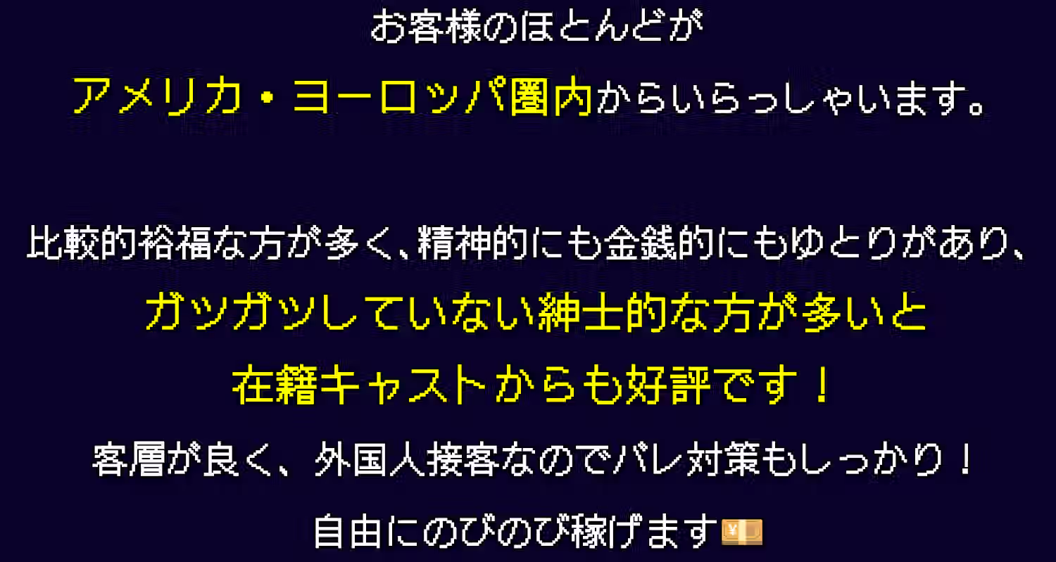 お客様のほとんどがヨーロッパ圏内からいらっしゃいます。比較的裕福な方が多く、精神的にも金銭的にもゆとりがあり、ガツガツしていない紳士な方が多いと在籍キャストからも好評です！